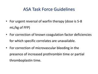 ASA Task Force Guidelines
• For urgent reversal of warfin therapy (dose is 5-8
mL/kg of FFP)
• For correction of known coagulation factor deficiencies
for which specific correlates are unavailable.
• For correction of microvascular bleeding in the
presence of increased prothrombin time or partial
thromboplastin time.
 