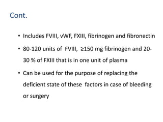 Cont.
• Includes FVIII, vWF, FXIII, fibrinogen and fibronectin
• 80-120 units of FVIII, ≥150 mg fibrinogen and 20-
30 % of FXIII that is in one unit of plasma
• Can be used for the purpose of replacing the
deficient state of these factors in case of bleeding
or surgery
 