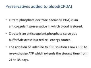 Preservatives added to blood(CPDA)
• Citrate phosphate dextrose adenine(CPDA)-is an
anticoagulant preservative in which blood is stored.
• Citrate is an anticoagulant,phosphate serve as a
buffer&dextrose is a red cell energy source.
• The addition of adenine to CPD solution allows RBC to
re-synthesize ATP which extends the storage time from
21 to 35 days.
 