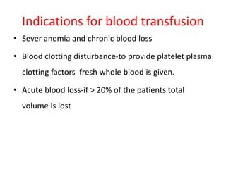 Indications for blood transfusion
• Sever anemia and chronic blood loss
• Blood clotting disturbance-to provide platelet plasma
clotting factors fresh whole blood is given.
• Acute blood loss-if > 20% of the patients total
volume is lost
 