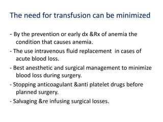 The need for transfusion can be minimized
- By the prevention or early dx &Rx of anemia the
condition that causes anemia.
- The use intravenous fluid replacement in cases of
acute blood loss.
- Best anesthetic and surgical management to minimize
blood loss during surgery.
- Stopping anticoagulant &anti platelet drugs before
planned surgery.
- Salvaging &re infusing surgical losses.
 