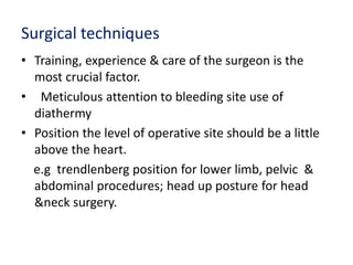 Surgical techniques
• Training, experience & care of the surgeon is the
most crucial factor.
• Meticulous attention to bleeding site use of
diathermy
• Position the level of operative site should be a little
above the heart.
e.g trendlenberg position for lower limb, pelvic &
abdominal procedures; head up posture for head
&neck surgery.
 