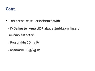 Cont.
• Treat renal vascular ischemia with
- IV Saline to keep UOP above 1ml/kg/hr insert
urinary catheter.
- Frusemide 20mg IV
- Mannitol 0.5g/kg IV
 
