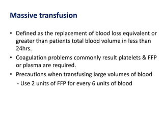 Massive transfusion
• Defined as the replacement of blood loss equivalent or
greater than patients total blood volume in less than
24hrs.
• Coagulation problems commonly result platelets & FFP
or plasma are required.
• Precautions when transfusing large volumes of blood
- Use 2 units of FFP for every 6 units of blood
 