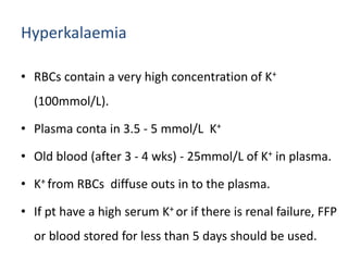 Hyperkalaemia
• RBCs contain a very high concentration of K+
(100mmol/L).
• Plasma conta in 3.5 - 5 mmol/L K+
• Old blood (after 3 - 4 wks) - 25mmol/L of K+ in plasma.
• K+ from RBCs diffuse outs in to the plasma.
• If pt have a high serum K+ or if there is renal failure, FFP
or blood stored for less than 5 days should be used.
 