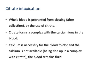 Citrate intoxication
• Whole blood is prevented from clotting (after
collection), by the use of citrate.
• Citrate forms a complex with the calcium ions in the
blood.
• Calcium is necessary for the blood to clot and the
calcium is not available (being tied up in a complex
with citrate), the blood remains fluid.
 