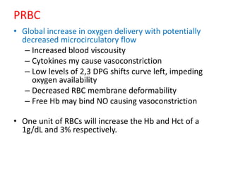 PRBC
• Global increase in oxygen delivery with potentially
decreased microcirculatory flow
– Increased blood viscousity
– Cytokines my cause vasoconstriction
– Low levels of 2,3 DPG shifts curve left, impeding
oxygen availability
– Decreased RBC membrane deformability
– Free Hb may bind NO causing vasoconstriction
• One unit of RBCs will increase the Hb and Hct of a
1g/dL and 3% respectively.
 