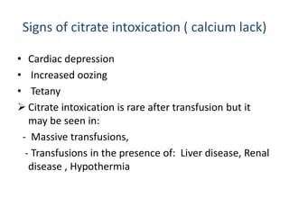 Signs of citrate intoxication ( calcium lack)
• Cardiac depression
• Increased oozing
• Tetany
 Citrate intoxication is rare after transfusion but it
may be seen in:
- Massive transfusions,
- Transfusions in the presence of: Liver disease, Renal
disease , Hypothermia
 