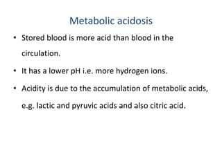 Metabolic acidosis
• Stored blood is more acid than blood in the
circulation.
• It has a lower pH i.e. more hydrogen ions.
• Acidity is due to the accumulation of metabolic acids,
e.g. lactic and pyruvic acids and also citric acid.
 