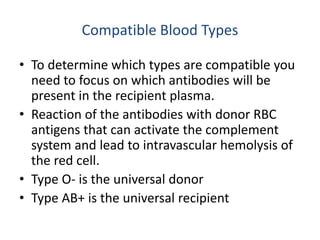 Compatible Blood Types
• To determine which types are compatible you
need to focus on which antibodies will be
present in the recipient plasma.
• Reaction of the antibodies with donor RBC
antigens that can activate the complement
system and lead to intravascular hemolysis of
the red cell.
• Type O- is the universal donor
• Type AB+ is the universal recipient
 