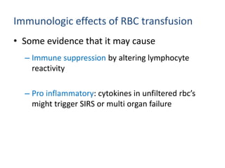 Immunologic effects of RBC transfusion
• Some evidence that it may cause
– Immune suppression by altering lymphocyte
reactivity
– Pro inflammatory: cytokines in unfiltered rbc’s
might trigger SIRS or multi organ failure
 