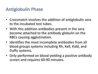 Antiglobulin Phase
• Crossmatch involves the addition of antiglobulin sera
to the incubated test tubes.
• With this addition antibodies present in the sera
become attached to the antibody globulin on the
RBCs causing agglutination.
• Identifies the most incomplete antibodies from all
blood groups systems including Rh, Kell, Kidd, and
Duffy systems.
• Only performed on blood yielding a positive antibody
screen and requires 60-90 minutes.
 