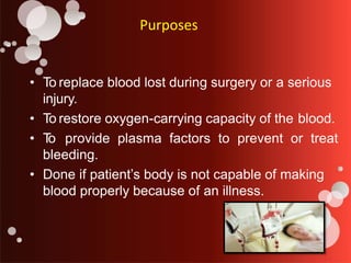Purposes
• To replace blood lost during surgery or a serious
injury.
• To restore oxygen-carrying capacity of the blood.
• T
o provide plasma factors to prevent or treat
bleeding.
• Done if patient’s body is not capable of making
blood properly because of an illness.
 