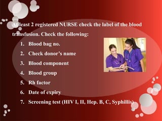 At least 2 registered NURSE check the label of the blood
transfusion. Check the following:
1. Blood bag no.
2. Check donor’s name
3. Blood component
4. Blood group
5. Rh factor
6. Date of expiry
7. Screening test (HIV I, II, Hep. B, C, Syphillis)
 
