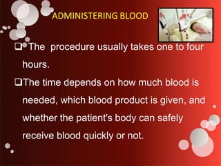 ADMINISTERING BLOOD
 The procedure usually takes one to four
hours.
The time depends on how much blood is
needed, which blood product is given, and
whether the patient's body can safely
receive blood quickly or not.
 