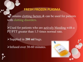 FRESH FROZEN PLASMA
Contains clotting factors & can be used for patients
with clotting disorders.
Used for patients who are actively bleeding with a
PT/PTT greater than 1.5 times normal rate.
Supplied in 200 ml bags.
Infused over 30-60 minutes.
 
