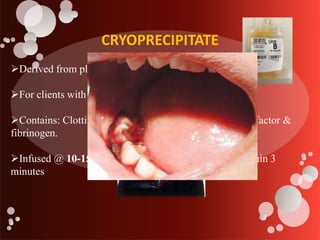 CRYOPRECIPITATE
Derived from plasma.
For clients with clotting factor disorders.
Contains: Clotting factors VIII, XIII, Van Willebrand’s factor &
fibrinogen.
Infused @ 10-15 ml/unit; usually given by IV push within 3
minutes
 
