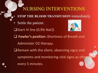 NURSING INTERVENTIONS
• STOP THE BLOOD TRANSFUSION immediately
• Settle the patient:
Start IV line (0.9% NaCl)
 Fowler’s position :Shortness of Breath and
Administer O2 therapy.
Remain with the client, observing signs and
symptoms and monitoring vital signs as often as
every 5 minutes.
 