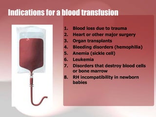 Indications for a blood transfusion
                 1.   Blood loss due to trauma
                 2.   Heart or other major surgery
                 3.   Organ transplants
                 4.   Bleeding disorders (hemophilia)
                 5.   Anemia (sickle cell)
                 6.   Leukemia
                 7.   Disorders that destroy blood cells
                      or bone marrow
                 8.   RH incompatibility in newborn
                      babies
 