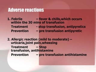 Adverse reactions
1. Febrile        – fever & chills,which occurs
   within the 30 mins of transfusion
   Treatment      - stop transfusion, antipyretics
   Prevention     – pre transfusion antipyretic

2. Allergic reaction (mild to moderate) –
   urticaria,joint pain,wheezing
   Treatment        – Stop
   transfusion, antihistamine
   Prevention       – pre transfusion antihistamine
 