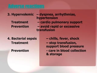 Adverse reactions
3. Hypervolemic – dyspnea, arrhythmias,
                hypertension
   Treatment     – cardio pulmonary support
   Prevention    – avoid rapid or excessive
                transfusion

4. Bacterial sepsis   – chills, fever, shock
   Treatment          – stop transfusion,
                      support blood pressure
  Prevention          - care in blood collection
                      & storage
 