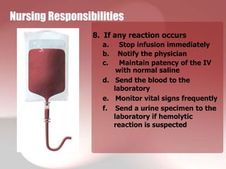 Nursing Responsibilities
                 8. If any reaction occurs
                   a.   Stop infusion immediately
                   b.  Notify the physician
                   c.   Maintain patency of the IV
                       with normal saline
                   d. Send the blood to the
                      laboratory
                   e. Monitor vital signs frequently
                   f. Send a urine specimen to the
                      laboratory if hemolytic
                      reaction is suspected
 