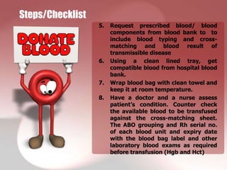 Steps/Checklist
                  5.   Request prescribed blood/ blood
                       components from blood bank to to
                       include blood typing and cross-
                       matching and blood result of
                       transmissible disease
                  6.   Using a clean lined tray, get
                       compatible blood from hospital blood
                       bank.
                  7.   Wrap blood bag with clean towel and
                       keep it at room temperature.
                  8.   Have a doctor and a nurse assess
                       patient’s condition. Counter check
                       the available blood to be transfused
                       against the cross-matching sheet.
                       The ABO grouping and Rh serial no.
                       of each blood unit and expiry date
                       with the blood bag label and other
                       laboratory blood exams as required
                       before transfusion (Hgb and Hct)
 