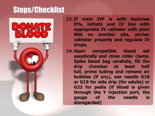 Steps/Checklist
                  13. If main IVF is with dextrose
                      5%, initiate and IV line with
                      appropriate IV catheter with plain
                      NSS on another site, anchor
                      catheter properly and regulate IV
                      drops.
                  14. Open      compatible    blood    set
                      aseptically and close roller clamp.
                      Spike blood bag carefully, fill the
                      drip chamber at least half
                      full, prime tubing and remove air
                      bubbles (if any), use needle G18
                      or G19 for side drip (for adults) or
                      G22 for pedia (if blood is given
                      through the Y injection port, the
                      gauge      of   the    needle     is
                      disregarded)
 