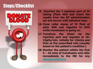Steps/Checklist
                  15. Disinfect the Y-injection port of IV
                      tubing (Plain NSS and insert the
                      needle from the BT administration
                      set and secure with adhesive tape.
                  16. Close roller clamp of IV fluid of
                      plain NSS and regulate to KVO
                      while transfusion is going on.
                  17. Transfuse the blood via the
                      injection port and regulate at 10-
                      15gtts/min. initially for 15mins and
                      then at the prescribed rate (usually
                      based on the patient’s condition.)
                  18. Monitor the patient within the first
                      5 – 10 mins of transfusion and refer
                      immediately to the MD for any
                      adverse reactions.
 