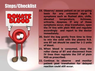 Steps/Checklist
                  19. Observe/ assess patient on an on-going
                      basis for any untoward signs &
                      symptoms such as flushed skin, chills,
                      elevated     temperature,      itchiness,
                      urticaria, dyspnea. If any of these
                      symptoms occur, stop transfusion, open
                      the IV line with plain NSS and regulate
                      accordingly and report to the doctor
                      immediately.
                  20. Swirl the bag gently from time to time
                      to mix the solid with the plasma N.B.
                      one BT set should be used for 1-2 units
                      of blood.
                  21. When blood is consumed, close the
                      roller clamp of BT and disconnect from
                      IV lines then regulate the IVF of plain
                      NSS as prescribed.
                  22. Continue to observe         and monitor
                      patient post transfusion for delayed
                      reaction could still occur.
 