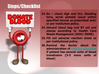 Steps/Checklist
                  23. Re – check Hgb and Hct, bleeding
                      time, serial platelet count within
                      specified hourse as prescribed and/
                      or per institution policy.
                  24. Discard blood bag and BT set and
                      sharps according to Health Care
                      Waste Management (DOH/ DENR)
                  25. Fill out adverse reaction sheet as
                      per institutional policy.
                  26. Remind the doctor about the
                      administration of calcium gluconate
                      if patient has several units of blood
                      transfusion (3-5 more units of
                      blood)
 