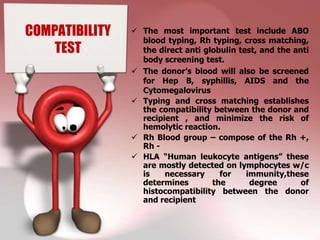 COMPATIBILITY    The most important test include ABO
                  blood typing, Rh typing, cross matching,
    TEST          the direct anti globulin test, and the anti
                  body screening test.
                 The donor’s blood will also be screened
                  for Hep B, syphillis, AIDS and the
                  Cytomegalovirus
                 Typing and cross matching establishes
                  the compatibility between the donor and
                  recipient , and minimize the risk of
                  hemolytic reaction.
                 Rh Blood group – compose of the Rh +,
                  Rh -
                 HLA “Human leukocyte antigens” these
                  are mostly detected on lymphocytes w/c
                  is    necessary     for    immunity,these
                  determines        the       degree       of
                  histocompatibility between the donor
                  and recipient
 