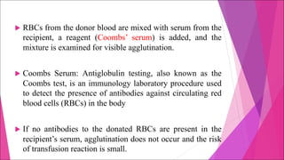 u RBCs from the donor blood are mixed with serum from the
recipient, a reagent (Coombs’ serum) is added, and the
mixture is examined for visible agglutination.
u Coombs Serum: Antiglobulin testing, also known as the
Coombs test, is an immunology laboratory procedure used
to detect the presence of antibodies against circulating red
blood cells (RBCs) in the body
u If no antibodies to the donated RBCs are present in the
recipient’s serum, agglutination does not occur and the risk
of transfusion reaction is small.
 