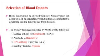 Selection of Blood Donors
u Blood donors must be selected with care. Not only must the
donor’s blood be accurately typed, but It is also important to
determine that the donor is free from diseases.
u The primary tests recommended by WHO are the following:
1. Surface antigen for hepatitis B( HbsAg)
2. Antibody to Hepatitis C
3. HIV antibody (Subtypes 1 & 2)
4. Serology tests for Syphilis
 