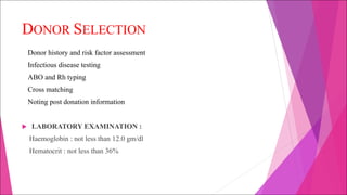 DONOR SELECTION
Donor history and risk factor assessment
Infectious disease testing
ABO and Rh typing
Cross matching
Noting post donation information
u LABORATORY EXAMINATION :
Haemoglobin : not less than 12.0 gm/dl
Hematocrit : not less than 36%
 