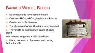 BANKED WHOLE BLOOD
¢ No components have been removed
¢ Contains RBCs ,WBCs ,platelets and Plasma
¢ Can be stored for 5 weeks
¢ Transfusions of whole blood are rarely required
¢ They might be necessary in cases of acute
blood
loss in major surgeries > 15% blood loss
¢ It is a poor source of platelets and clotting
factor 5 and 8
 