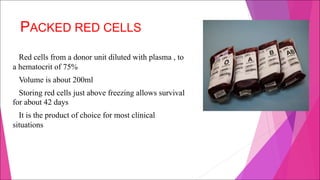 PACKED RED CELLS
Red cells from a donor unit diluted with plasma , to
a hematocrit of 75%
Volume is about 200ml
Storing red cells just above freezing allows survival
for about 42 days
It is the product of choice for most clinical
situations
 