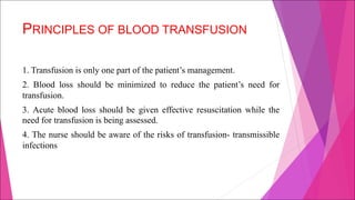 PRINCIPLES OF BLOOD TRANSFUSION
1. Transfusion is only one part of the patient’s management.
2. Blood loss should be minimized to reduce the patient’s need for
transfusion.
3. Acute blood loss should be given effective resuscitation while the
need for transfusion is being assessed.
4. The nurse should be aware of the risks of transfusion- transmissible
infections
 