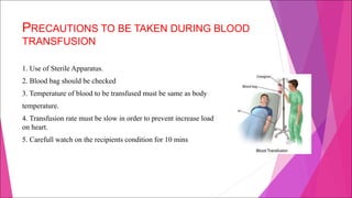 PRECAUTIONS TO BE TAKEN DURING BLOOD
TRANSFUSION
1. Use of Sterile Apparatus.
2. Blood bag should be checked
3. Temperature of blood to be transfused must be same as body
temperature.
4. Transfusion rate must be slow in order to prevent increase load
on heart.
5. Carefull watch on the recipients condition for 10 mins
 