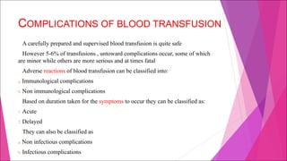 COMPLICATIONS OF BLOOD TRANSFUSION
A carefully prepared and supervised blood transfusion is quite safe
However 5-6% of transfusions , untoward complications occur, some of which
are minor while others are more serious and at times fatal
Adverse reactions of blood transfusion can be classified into:
a. Immunological complications
b. Non immunological complications
Based on duration taken for the symptoms to occur they can be classified as:
1. Acute
2. Delayed
They can also be classified as
a. Non infectious complications
b. Infectious complications
 