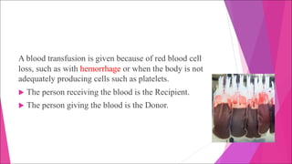 A blood transfusion is given because of red blood cell
loss, such as with hemorrhage or when the body is not
adequately producing cells such as platelets.
u The person receiving the blood is the Recipient.
u The person giving the blood is the Donor.
 