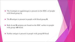 u The A antigen or agglutinogen is present on the RBCs of people
with blood group A.
u The B antigen is present in people with blood group B.
u Both A and B antigens are found on the RBC surface in people
with group AB blood.
u Neither antigen is present in people with group O blood
 