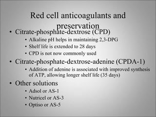 Red cell anticoagulants and
preservation
• Citrate-phosphate-dextrose (CPD)
• Alkaline pH helps in maintaining 2,3-DPG
• Shelf life is extended to 28 days
• CPD is not now commonly used
• Citrate-phosphate-dextrose-adenine (CPDA-1)
• Addition of adenine is associated with improved synthesis
of ATP, allowing longer shelf life (35 days)
• Other solutions
• Adsol or AS-1
• Nutricel or AS-3
• Optiso or AS-5
 