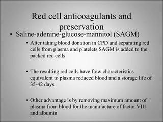 Red cell anticoagulants and
preservation
• Saline-adenine-glucose-mannitol (SAGM)
• After taking blood donation in CPD and separating red
cells from plasma and platelets SAGM is added to the
packed red cells
• The resulting red cells have flow characteristics
equivalent to plasma reduced blood and a storage life of
35-42 days
• Other advantage is by removing maximum amount of
plasma from blood for the manufacture of factor VIII
and albumin
 