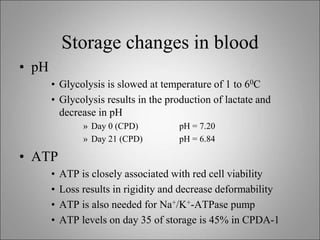 Storage changes in blood
• pH
• Glycolysis is slowed at temperature of 1 to 60C
• Glycolysis results in the production of lactate and
decrease in pH
» Day 0 (CPD) pH = 7.20
» Day 21 (CPD) pH = 6.84
• ATP
• ATP is closely associated with red cell viability
• Loss results in rigidity and decrease deformability
• ATP is also needed for Na+/K+-ATPase pump
• ATP levels on day 35 of storage is 45% in CPDA-1
 