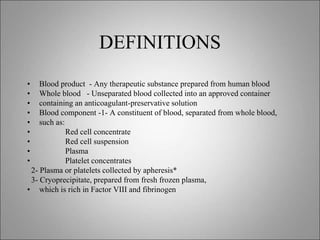 DEFINITIONS
• Blood product - Any therapeutic substance prepared from human blood
• Whole blood - Unseparated blood collected into an approved container
• containing an anticoagulant-preservative solution
• Blood component -1- A constituent of blood, separated from whole blood,
• such as:
• Red cell concentrate
• Red cell suspension
• Plasma
• Platelet concentrates
2- Plasma or platelets collected by apheresis*
3- Cryoprecipitate, prepared from fresh frozen plasma,
• which is rich in Factor VIII and fibrinogen
 