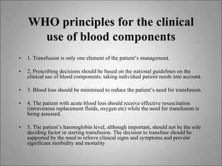 WHO principles for the clinical
use of blood components
• 1. Transfusion is only one element of the patient’s management.
• 2. Prescribing decisions should be based on the national guidelines on the
clinical use of blood components, taking individual patient needs into account.
• 3. Blood loss should be minimised to reduce the patient’s need for transfusion.
• 4. The patient with acute blood loss should receive effective resuscitation
(intravenous replacement fluids, oxygen etc) while the need for transfusion is
being assessed.
• 5. The patient’s haemoglobin level, although important, should not be the sole
deciding factor in starting transfusion. The decision to transfuse should be
supported by the need to relieve clinical signs and symptoms and prevent
significant morbidity and mortality
 