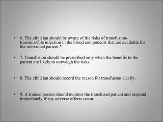 • 6. The clinician should be aware of the risks of transfusion-
transmissible infection in the blood components that are available for
the individual patient.*
• 7. Transfusion should be prescribed only when the benefits to the
patient are likely to outweigh the risks.
• 8. The clinician should record the reason for transfusion clearly.
• 9. A trained person should monitor the transfused patient and respond
immediately if any adverse effects occur.
 