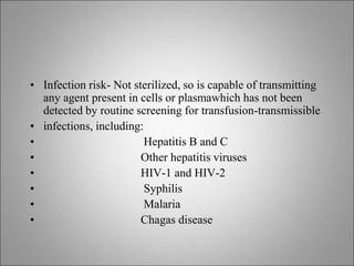 • Infection risk- Not sterilized, so is capable of transmitting
any agent present in cells or plasmawhich has not been
detected by routine screening for transfusion-transmissible
• infections, including:
• Hepatitis B and C
• Other hepatitis viruses
• HIV-1 and HIV-2
• Syphilis
• Malaria
• Chagas disease
 