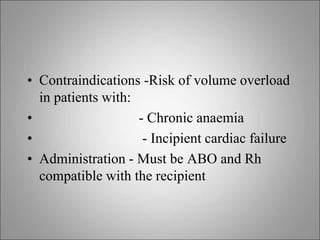 • Contraindications -Risk of volume overload
in patients with:
• - Chronic anaemia
• - Incipient cardiac failure
• Administration - Must be ABO and Rh
compatible with the recipient
 